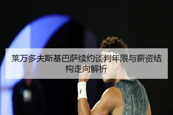 莱万多夫斯基巴萨续约谈判年限与薪资结构走向解析